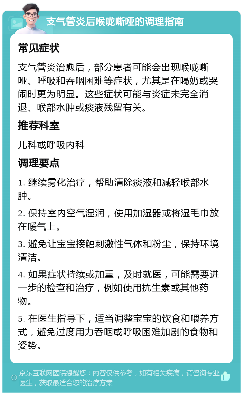 支气管炎后喉咙嘶哑的调理指南 常见症状 支气管炎治愈后，部分患者可能会出现喉咙嘶哑、呼吸和吞咽困难等症状，尤其是在喝奶或哭闹时更为明显。这些症状可能与炎症未完全消退、喉部水肿或痰液残留有关。 推荐科室 儿科或呼吸内科 调理要点 1. 继续雾化治疗，帮助清除痰液和减轻喉部水肿。 2. 保持室内空气湿润，使用加湿器或将湿毛巾放在暖气上。 3. 避免让宝宝接触刺激性气体和粉尘，保持环境清洁。 4. 如果症状持续或加重，及时就医，可能需要进一步的检查和治疗，例如使用抗生素或其他药物。 5. 在医生指导下，适当调整宝宝的饮食和喂养方式，避免过度用力吞咽或呼吸困难加剧的食物和姿势。