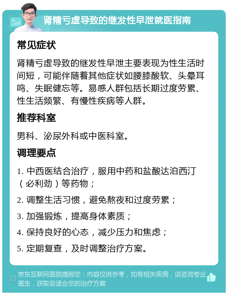 肾精亏虚导致的继发性早泄就医指南 常见症状 肾精亏虚导致的继发性早泄主要表现为性生活时间短，可能伴随着其他症状如腰膝酸软、头晕耳鸣、失眠健忘等。易感人群包括长期过度劳累、性生活频繁、有慢性疾病等人群。 推荐科室 男科、泌尿外科或中医科室。 调理要点 1. 中西医结合治疗，服用中药和盐酸达泊西汀（必利劲）等药物； 2. 调整生活习惯，避免熬夜和过度劳累； 3. 加强锻炼，提高身体素质； 4. 保持良好的心态，减少压力和焦虑； 5. 定期复查，及时调整治疗方案。