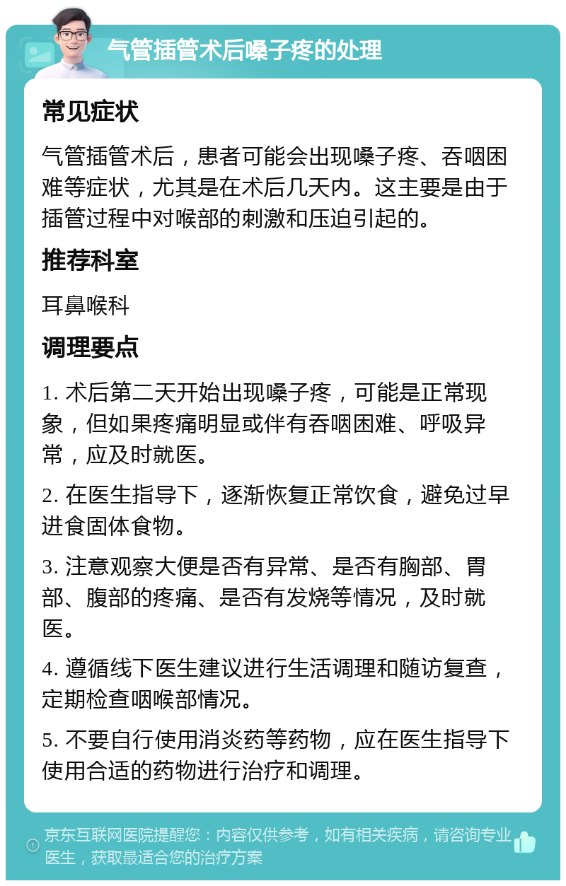 气管插管术后嗓子疼的处理 常见症状 气管插管术后，患者可能会出现嗓子疼、吞咽困难等症状，尤其是在术后几天内。这主要是由于插管过程中对喉部的刺激和压迫引起的。 推荐科室 耳鼻喉科 调理要点 1. 术后第二天开始出现嗓子疼，可能是正常现象，但如果疼痛明显或伴有吞咽困难、呼吸异常，应及时就医。 2. 在医生指导下，逐渐恢复正常饮食，避免过早进食固体食物。 3. 注意观察大便是否有异常、是否有胸部、胃部、腹部的疼痛、是否有发烧等情况，及时就医。 4. 遵循线下医生建议进行生活调理和随访复查，定期检查咽喉部情况。 5. 不要自行使用消炎药等药物，应在医生指导下使用合适的药物进行治疗和调理。