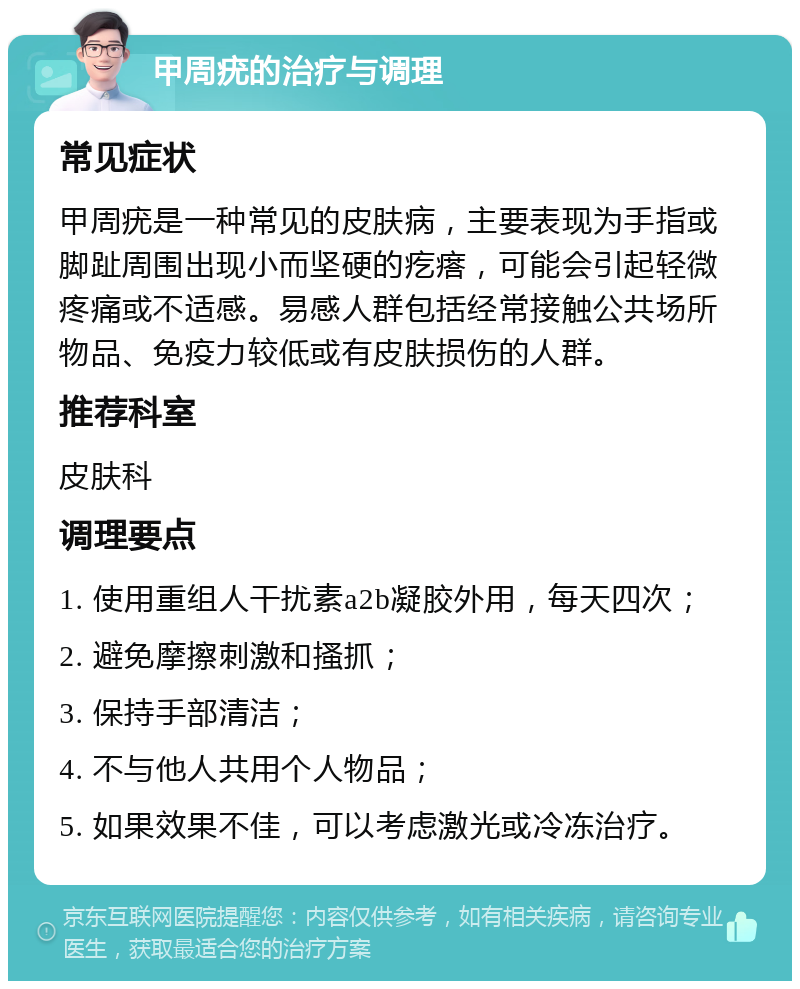 甲周疣的治疗与调理 常见症状 甲周疣是一种常见的皮肤病，主要表现为手指或脚趾周围出现小而坚硬的疙瘩，可能会引起轻微疼痛或不适感。易感人群包括经常接触公共场所物品、免疫力较低或有皮肤损伤的人群。 推荐科室 皮肤科 调理要点 1. 使用重组人干扰素a2b凝胶外用，每天四次； 2. 避免摩擦刺激和搔抓； 3. 保持手部清洁； 4. 不与他人共用个人物品； 5. 如果效果不佳，可以考虑激光或冷冻治疗。