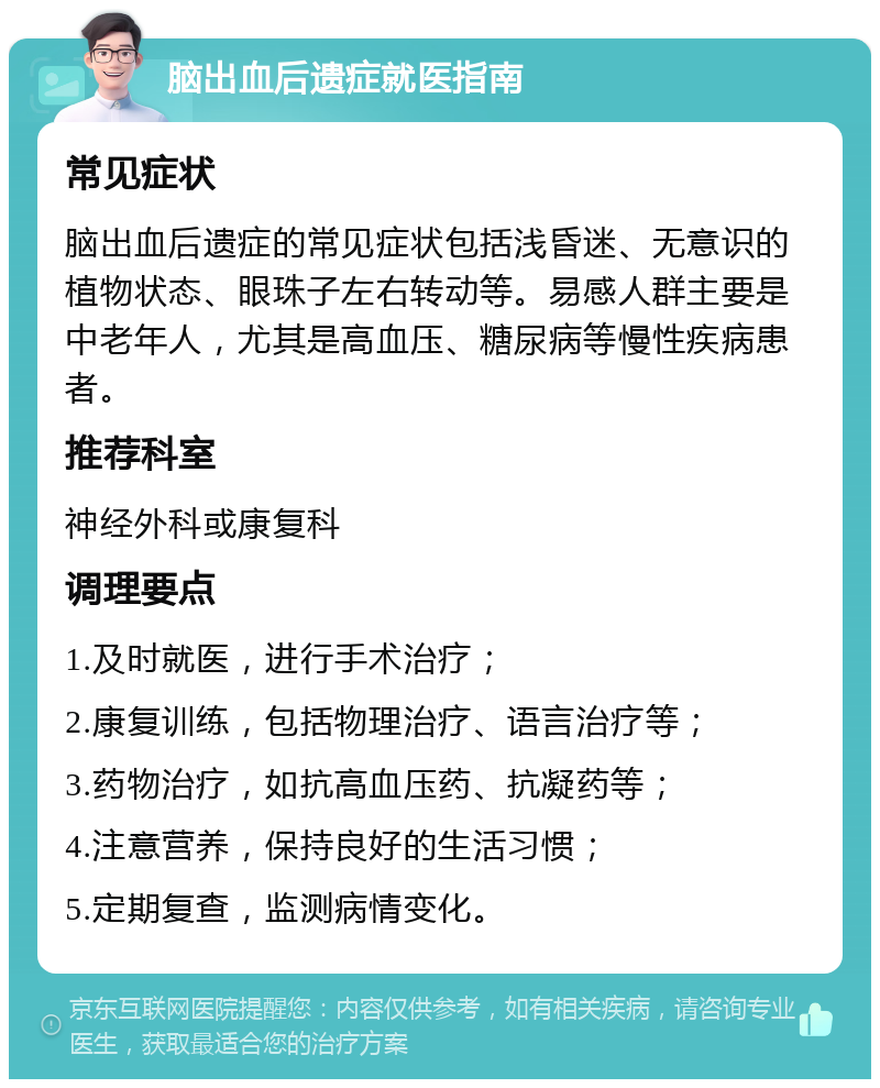 脑出血后遗症就医指南 常见症状 脑出血后遗症的常见症状包括浅昏迷、无意识的植物状态、眼珠子左右转动等。易感人群主要是中老年人，尤其是高血压、糖尿病等慢性疾病患者。 推荐科室 神经外科或康复科 调理要点 1.及时就医，进行手术治疗； 2.康复训练，包括物理治疗、语言治疗等； 3.药物治疗，如抗高血压药、抗凝药等； 4.注意营养，保持良好的生活习惯； 5.定期复查，监测病情变化。