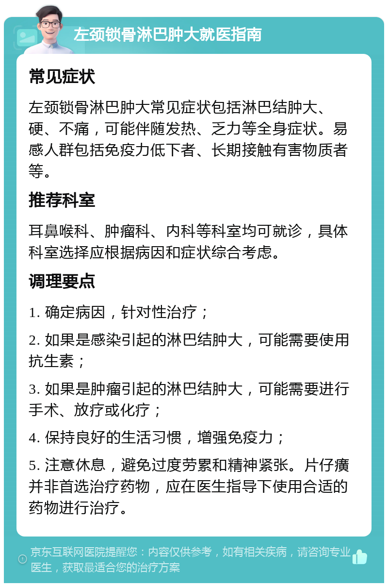 左颈锁骨淋巴肿大就医指南 常见症状 左颈锁骨淋巴肿大常见症状包括淋巴结肿大、硬、不痛，可能伴随发热、乏力等全身症状。易感人群包括免疫力低下者、长期接触有害物质者等。 推荐科室 耳鼻喉科、肿瘤科、内科等科室均可就诊，具体科室选择应根据病因和症状综合考虑。 调理要点 1. 确定病因，针对性治疗； 2. 如果是感染引起的淋巴结肿大，可能需要使用抗生素； 3. 如果是肿瘤引起的淋巴结肿大，可能需要进行手术、放疗或化疗； 4. 保持良好的生活习惯，增强免疫力； 5. 注意休息，避免过度劳累和精神紧张。片仔癀并非首选治疗药物，应在医生指导下使用合适的药物进行治疗。