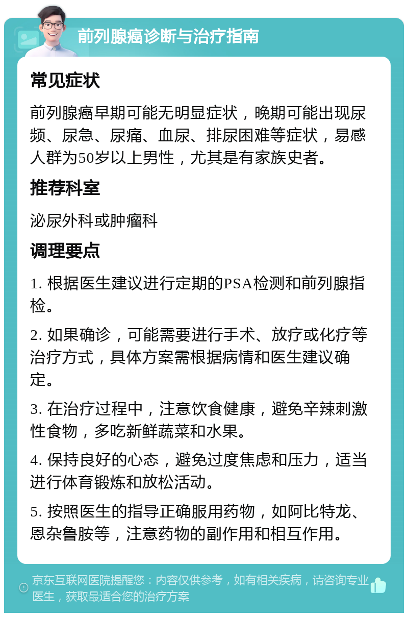 前列腺癌诊断与治疗指南 常见症状 前列腺癌早期可能无明显症状，晚期可能出现尿频、尿急、尿痛、血尿、排尿困难等症状，易感人群为50岁以上男性，尤其是有家族史者。 推荐科室 泌尿外科或肿瘤科 调理要点 1. 根据医生建议进行定期的PSA检测和前列腺指检。 2. 如果确诊，可能需要进行手术、放疗或化疗等治疗方式，具体方案需根据病情和医生建议确定。 3. 在治疗过程中，注意饮食健康，避免辛辣刺激性食物，多吃新鲜蔬菜和水果。 4. 保持良好的心态，避免过度焦虑和压力，适当进行体育锻炼和放松活动。 5. 按照医生的指导正确服用药物，如阿比特龙、恩杂鲁胺等，注意药物的副作用和相互作用。