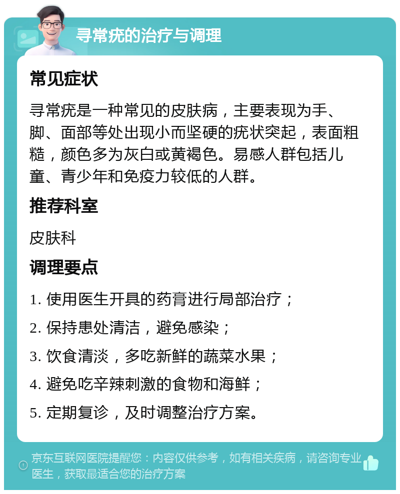 寻常疣的治疗与调理 常见症状 寻常疣是一种常见的皮肤病，主要表现为手、脚、面部等处出现小而坚硬的疣状突起，表面粗糙，颜色多为灰白或黄褐色。易感人群包括儿童、青少年和免疫力较低的人群。 推荐科室 皮肤科 调理要点 1. 使用医生开具的药膏进行局部治疗； 2. 保持患处清洁，避免感染； 3. 饮食清淡，多吃新鲜的蔬菜水果； 4. 避免吃辛辣刺激的食物和海鲜； 5. 定期复诊，及时调整治疗方案。