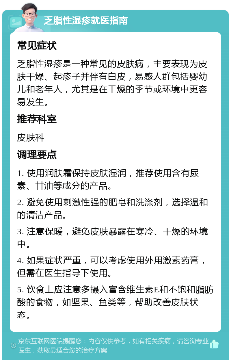 乏脂性湿疹就医指南 常见症状 乏脂性湿疹是一种常见的皮肤病，主要表现为皮肤干燥、起疹子并伴有白皮，易感人群包括婴幼儿和老年人，尤其是在干燥的季节或环境中更容易发生。 推荐科室 皮肤科 调理要点 1. 使用润肤霜保持皮肤湿润，推荐使用含有尿素、甘油等成分的产品。 2. 避免使用刺激性强的肥皂和洗涤剂，选择温和的清洁产品。 3. 注意保暖，避免皮肤暴露在寒冷、干燥的环境中。 4. 如果症状严重，可以考虑使用外用激素药膏，但需在医生指导下使用。 5. 饮食上应注意多摄入富含维生素E和不饱和脂肪酸的食物，如坚果、鱼类等，帮助改善皮肤状态。