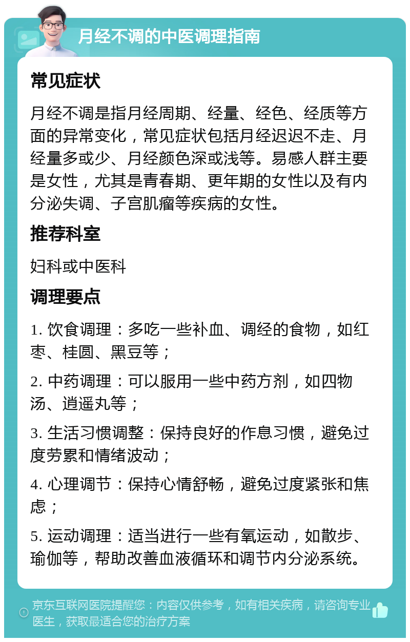 月经不调的中医调理指南 常见症状 月经不调是指月经周期、经量、经色、经质等方面的异常变化，常见症状包括月经迟迟不走、月经量多或少、月经颜色深或浅等。易感人群主要是女性，尤其是青春期、更年期的女性以及有内分泌失调、子宫肌瘤等疾病的女性。 推荐科室 妇科或中医科 调理要点 1. 饮食调理：多吃一些补血、调经的食物，如红枣、桂圆、黑豆等； 2. 中药调理：可以服用一些中药方剂，如四物汤、逍遥丸等； 3. 生活习惯调整：保持良好的作息习惯，避免过度劳累和情绪波动； 4. 心理调节：保持心情舒畅，避免过度紧张和焦虑； 5. 运动调理：适当进行一些有氧运动，如散步、瑜伽等，帮助改善血液循环和调节内分泌系统。