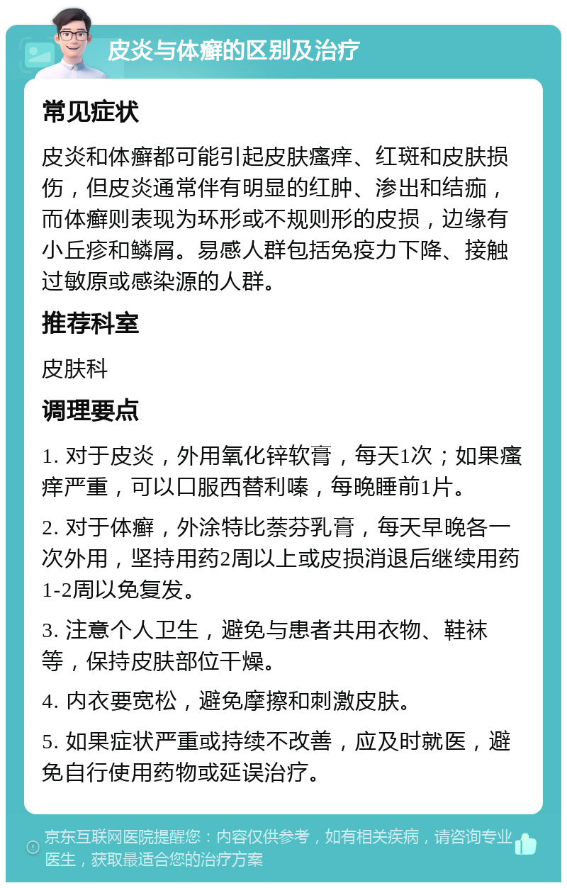 皮炎与体癣的区别及治疗 常见症状 皮炎和体癣都可能引起皮肤瘙痒、红斑和皮肤损伤，但皮炎通常伴有明显的红肿、渗出和结痂，而体癣则表现为环形或不规则形的皮损，边缘有小丘疹和鳞屑。易感人群包括免疫力下降、接触过敏原或感染源的人群。 推荐科室 皮肤科 调理要点 1. 对于皮炎，外用氧化锌软膏，每天1次；如果瘙痒严重，可以口服西替利嗪，每晚睡前1片。 2. 对于体癣，外涂特比萘芬乳膏，每天早晚各一次外用，坚持用药2周以上或皮损消退后继续用药1-2周以免复发。 3. 注意个人卫生，避免与患者共用衣物、鞋袜等，保持皮肤部位干燥。 4. 内衣要宽松，避免摩擦和刺激皮肤。 5. 如果症状严重或持续不改善，应及时就医，避免自行使用药物或延误治疗。