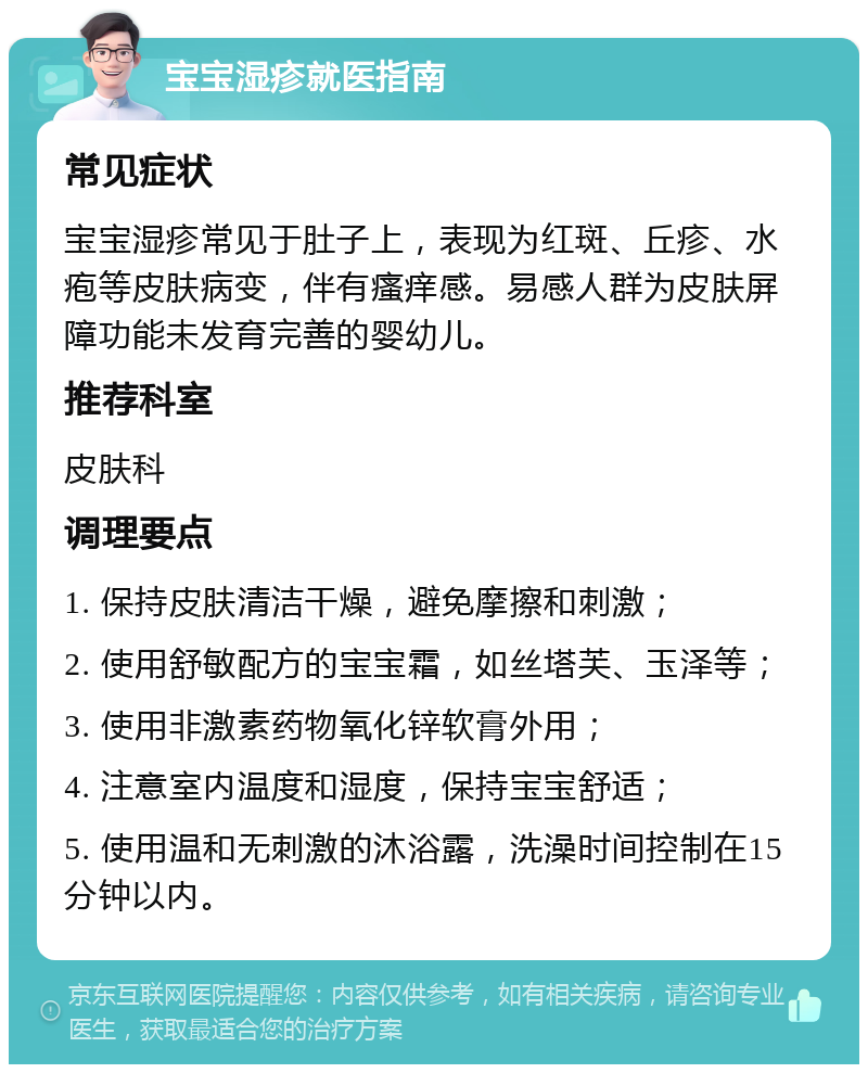 宝宝湿疹就医指南 常见症状 宝宝湿疹常见于肚子上，表现为红斑、丘疹、水疱等皮肤病变，伴有瘙痒感。易感人群为皮肤屏障功能未发育完善的婴幼儿。 推荐科室 皮肤科 调理要点 1. 保持皮肤清洁干燥，避免摩擦和刺激； 2. 使用舒敏配方的宝宝霜，如丝塔芙、玉泽等； 3. 使用非激素药物氧化锌软膏外用； 4. 注意室内温度和湿度，保持宝宝舒适； 5. 使用温和无刺激的沐浴露，洗澡时间控制在15分钟以内。