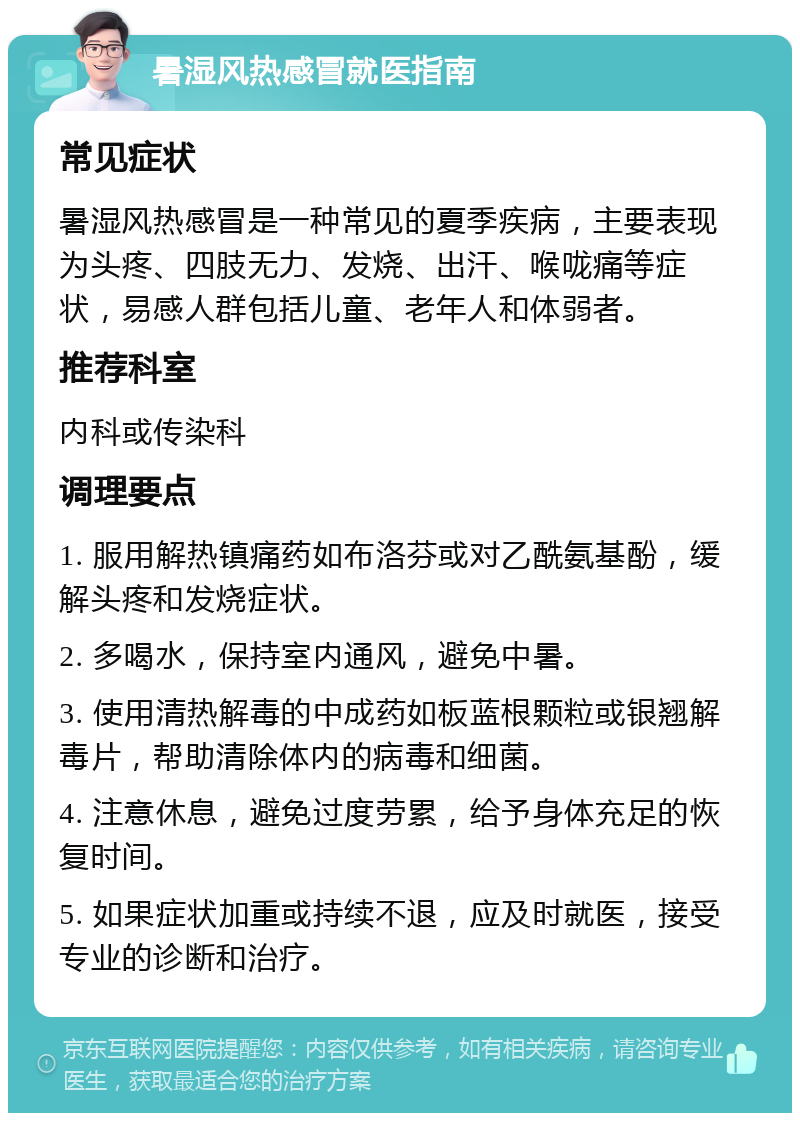 暑湿风热感冒就医指南 常见症状 暑湿风热感冒是一种常见的夏季疾病，主要表现为头疼、四肢无力、发烧、出汗、喉咙痛等症状，易感人群包括儿童、老年人和体弱者。 推荐科室 内科或传染科 调理要点 1. 服用解热镇痛药如布洛芬或对乙酰氨基酚，缓解头疼和发烧症状。 2. 多喝水，保持室内通风，避免中暑。 3. 使用清热解毒的中成药如板蓝根颗粒或银翘解毒片，帮助清除体内的病毒和细菌。 4. 注意休息，避免过度劳累，给予身体充足的恢复时间。 5. 如果症状加重或持续不退，应及时就医，接受专业的诊断和治疗。