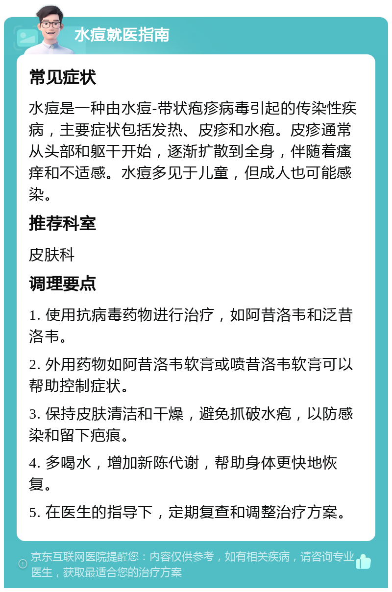 水痘就医指南 常见症状 水痘是一种由水痘-带状疱疹病毒引起的传染性疾病，主要症状包括发热、皮疹和水疱。皮疹通常从头部和躯干开始，逐渐扩散到全身，伴随着瘙痒和不适感。水痘多见于儿童，但成人也可能感染。 推荐科室 皮肤科 调理要点 1. 使用抗病毒药物进行治疗，如阿昔洛韦和泛昔洛韦。 2. 外用药物如阿昔洛韦软膏或喷昔洛韦软膏可以帮助控制症状。 3. 保持皮肤清洁和干燥，避免抓破水疱，以防感染和留下疤痕。 4. 多喝水，增加新陈代谢，帮助身体更快地恢复。 5. 在医生的指导下，定期复查和调整治疗方案。