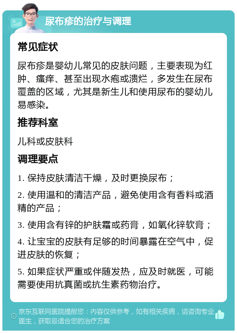 尿布疹的治疗与调理 常见症状 尿布疹是婴幼儿常见的皮肤问题，主要表现为红肿、瘙痒、甚至出现水疱或溃烂，多发生在尿布覆盖的区域，尤其是新生儿和使用尿布的婴幼儿易感染。 推荐科室 儿科或皮肤科 调理要点 1. 保持皮肤清洁干燥，及时更换尿布； 2. 使用温和的清洁产品，避免使用含有香料或酒精的产品； 3. 使用含有锌的护肤霜或药膏，如氧化锌软膏； 4. 让宝宝的皮肤有足够的时间暴露在空气中，促进皮肤的恢复； 5. 如果症状严重或伴随发热，应及时就医，可能需要使用抗真菌或抗生素药物治疗。