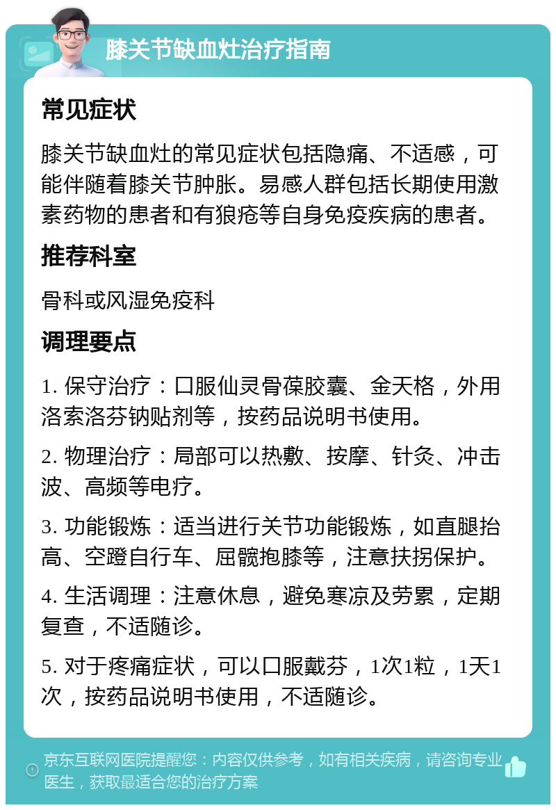 膝关节缺血灶治疗指南 常见症状 膝关节缺血灶的常见症状包括隐痛、不适感，可能伴随着膝关节肿胀。易感人群包括长期使用激素药物的患者和有狼疮等自身免疫疾病的患者。 推荐科室 骨科或风湿免疫科 调理要点 1. 保守治疗：口服仙灵骨葆胶囊、金天格，外用洛索洛芬钠贴剂等，按药品说明书使用。 2. 物理治疗：局部可以热敷、按摩、针灸、冲击波、高频等电疗。 3. 功能锻炼：适当进行关节功能锻炼，如直腿抬高、空蹬自行车、屈髋抱膝等，注意扶拐保护。 4. 生活调理：注意休息，避免寒凉及劳累，定期复查，不适随诊。 5. 对于疼痛症状，可以口服戴芬，1次1粒，1天1次，按药品说明书使用，不适随诊。