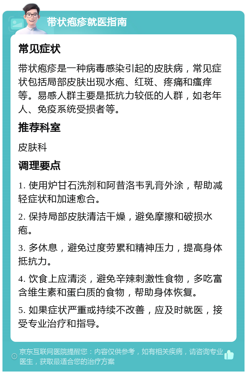 带状疱疹就医指南 常见症状 带状疱疹是一种病毒感染引起的皮肤病，常见症状包括局部皮肤出现水疱、红斑、疼痛和瘙痒等。易感人群主要是抵抗力较低的人群，如老年人、免疫系统受损者等。 推荐科室 皮肤科 调理要点 1. 使用炉甘石洗剂和阿昔洛韦乳膏外涂，帮助减轻症状和加速愈合。 2. 保持局部皮肤清洁干燥，避免摩擦和破损水疱。 3. 多休息，避免过度劳累和精神压力，提高身体抵抗力。 4. 饮食上应清淡，避免辛辣刺激性食物，多吃富含维生素和蛋白质的食物，帮助身体恢复。 5. 如果症状严重或持续不改善，应及时就医，接受专业治疗和指导。