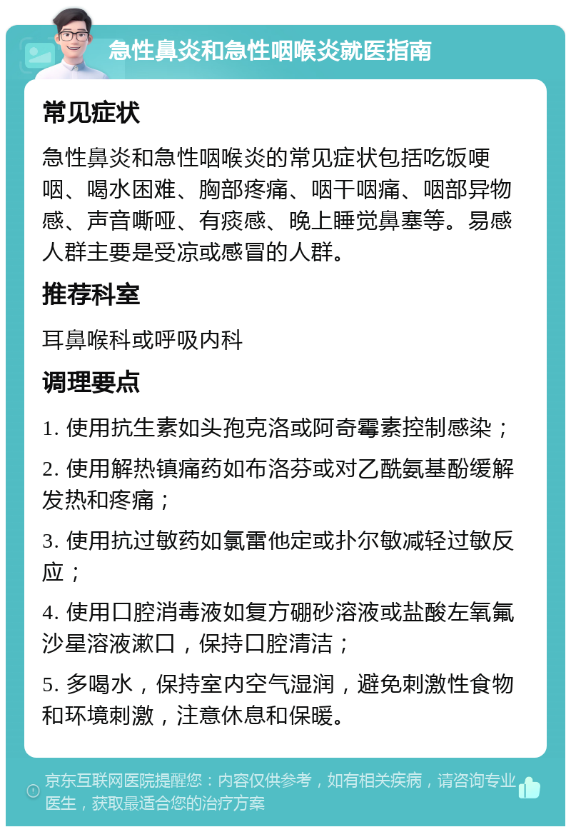 急性鼻炎和急性咽喉炎就医指南 常见症状 急性鼻炎和急性咽喉炎的常见症状包括吃饭哽咽、喝水困难、胸部疼痛、咽干咽痛、咽部异物感、声音嘶哑、有痰感、晚上睡觉鼻塞等。易感人群主要是受凉或感冒的人群。 推荐科室 耳鼻喉科或呼吸内科 调理要点 1. 使用抗生素如头孢克洛或阿奇霉素控制感染； 2. 使用解热镇痛药如布洛芬或对乙酰氨基酚缓解发热和疼痛； 3. 使用抗过敏药如氯雷他定或扑尔敏减轻过敏反应； 4. 使用口腔消毒液如复方硼砂溶液或盐酸左氧氟沙星溶液漱口，保持口腔清洁； 5. 多喝水，保持室内空气湿润，避免刺激性食物和环境刺激，注意休息和保暖。