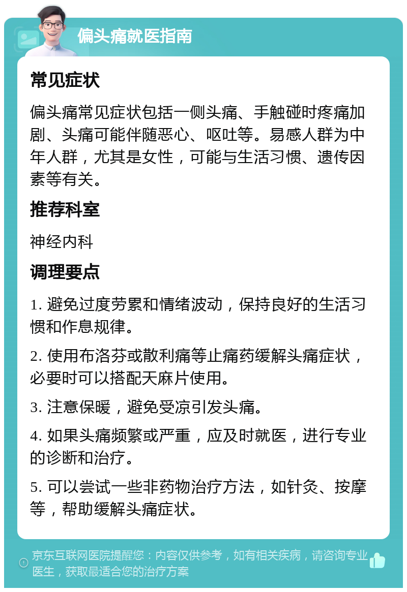 偏头痛就医指南 常见症状 偏头痛常见症状包括一侧头痛、手触碰时疼痛加剧、头痛可能伴随恶心、呕吐等。易感人群为中年人群，尤其是女性，可能与生活习惯、遗传因素等有关。 推荐科室 神经内科 调理要点 1. 避免过度劳累和情绪波动，保持良好的生活习惯和作息规律。 2. 使用布洛芬或散利痛等止痛药缓解头痛症状，必要时可以搭配天麻片使用。 3. 注意保暖，避免受凉引发头痛。 4. 如果头痛频繁或严重，应及时就医，进行专业的诊断和治疗。 5. 可以尝试一些非药物治疗方法，如针灸、按摩等，帮助缓解头痛症状。