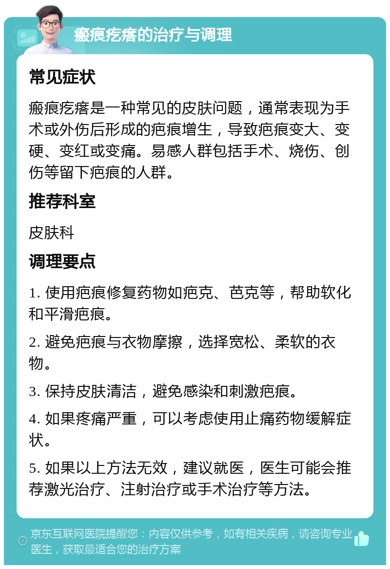 瘢痕疙瘩的治疗与调理 常见症状 瘢痕疙瘩是一种常见的皮肤问题，通常表现为手术或外伤后形成的疤痕增生，导致疤痕变大、变硬、变红或变痛。易感人群包括手术、烧伤、创伤等留下疤痕的人群。 推荐科室 皮肤科 调理要点 1. 使用疤痕修复药物如疤克、芭克等，帮助软化和平滑疤痕。 2. 避免疤痕与衣物摩擦，选择宽松、柔软的衣物。 3. 保持皮肤清洁，避免感染和刺激疤痕。 4. 如果疼痛严重，可以考虑使用止痛药物缓解症状。 5. 如果以上方法无效，建议就医，医生可能会推荐激光治疗、注射治疗或手术治疗等方法。