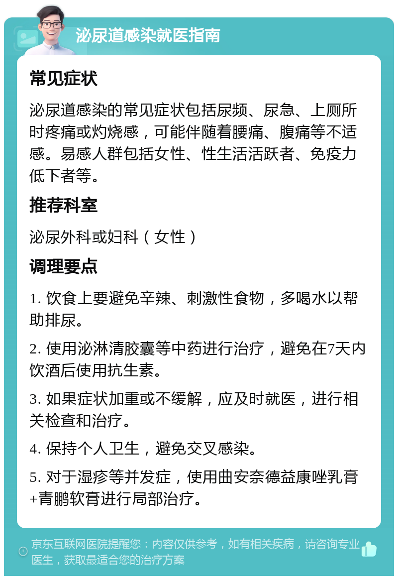 泌尿道感染就医指南 常见症状 泌尿道感染的常见症状包括尿频、尿急、上厕所时疼痛或灼烧感，可能伴随着腰痛、腹痛等不适感。易感人群包括女性、性生活活跃者、免疫力低下者等。 推荐科室 泌尿外科或妇科（女性） 调理要点 1. 饮食上要避免辛辣、刺激性食物，多喝水以帮助排尿。 2. 使用泌淋清胶囊等中药进行治疗，避免在7天内饮酒后使用抗生素。 3. 如果症状加重或不缓解，应及时就医，进行相关检查和治疗。 4. 保持个人卫生，避免交叉感染。 5. 对于湿疹等并发症，使用曲安奈德益康唑乳膏+青鹏软膏进行局部治疗。