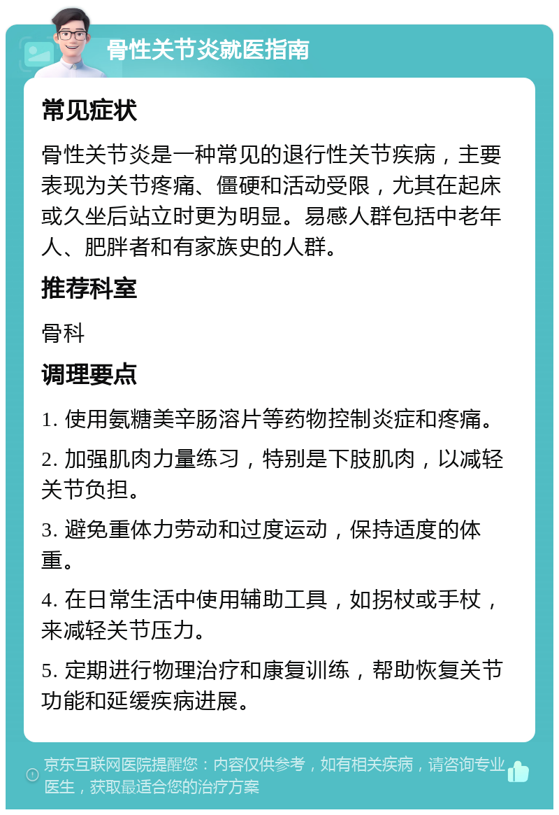 骨性关节炎就医指南 常见症状 骨性关节炎是一种常见的退行性关节疾病，主要表现为关节疼痛、僵硬和活动受限，尤其在起床或久坐后站立时更为明显。易感人群包括中老年人、肥胖者和有家族史的人群。 推荐科室 骨科 调理要点 1. 使用氨糖美辛肠溶片等药物控制炎症和疼痛。 2. 加强肌肉力量练习，特别是下肢肌肉，以减轻关节负担。 3. 避免重体力劳动和过度运动，保持适度的体重。 4. 在日常生活中使用辅助工具，如拐杖或手杖，来减轻关节压力。 5. 定期进行物理治疗和康复训练，帮助恢复关节功能和延缓疾病进展。