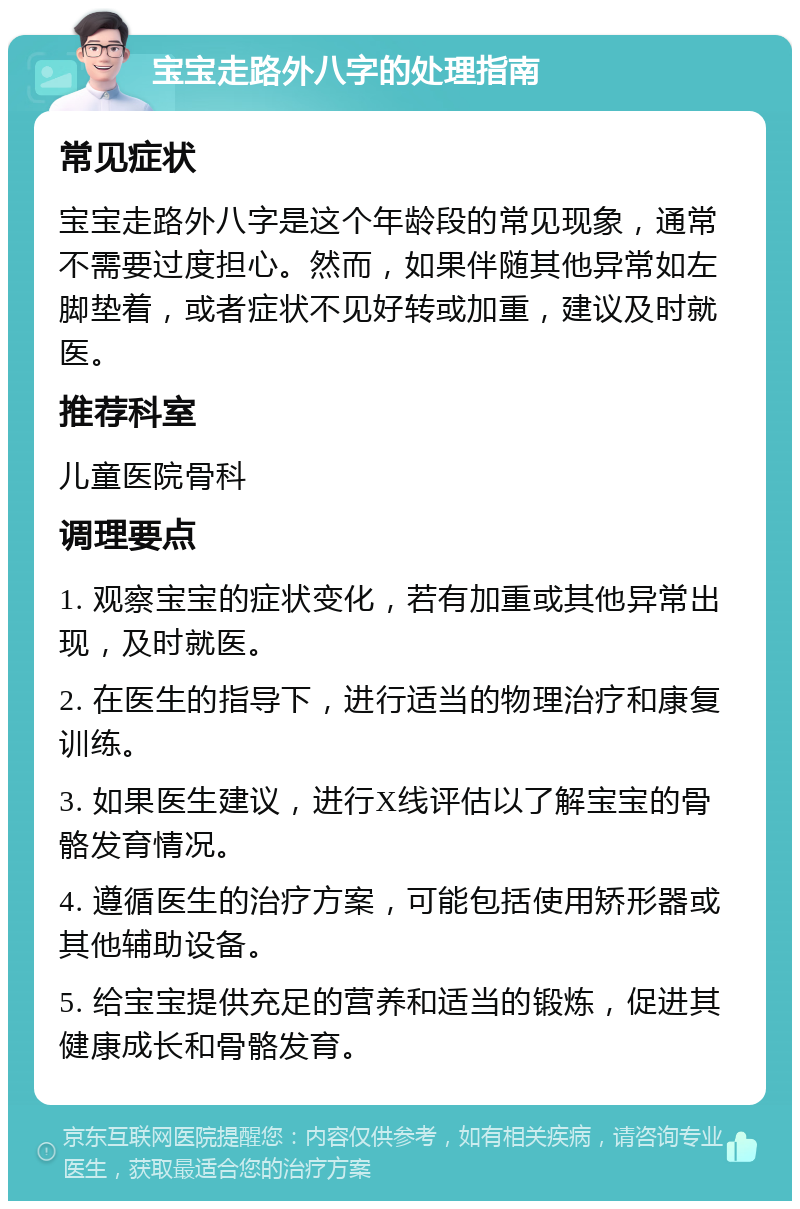 宝宝走路外八字的处理指南 常见症状 宝宝走路外八字是这个年龄段的常见现象，通常不需要过度担心。然而，如果伴随其他异常如左脚垫着，或者症状不见好转或加重，建议及时就医。 推荐科室 儿童医院骨科 调理要点 1. 观察宝宝的症状变化，若有加重或其他异常出现，及时就医。 2. 在医生的指导下，进行适当的物理治疗和康复训练。 3. 如果医生建议，进行X线评估以了解宝宝的骨骼发育情况。 4. 遵循医生的治疗方案，可能包括使用矫形器或其他辅助设备。 5. 给宝宝提供充足的营养和适当的锻炼，促进其健康成长和骨骼发育。