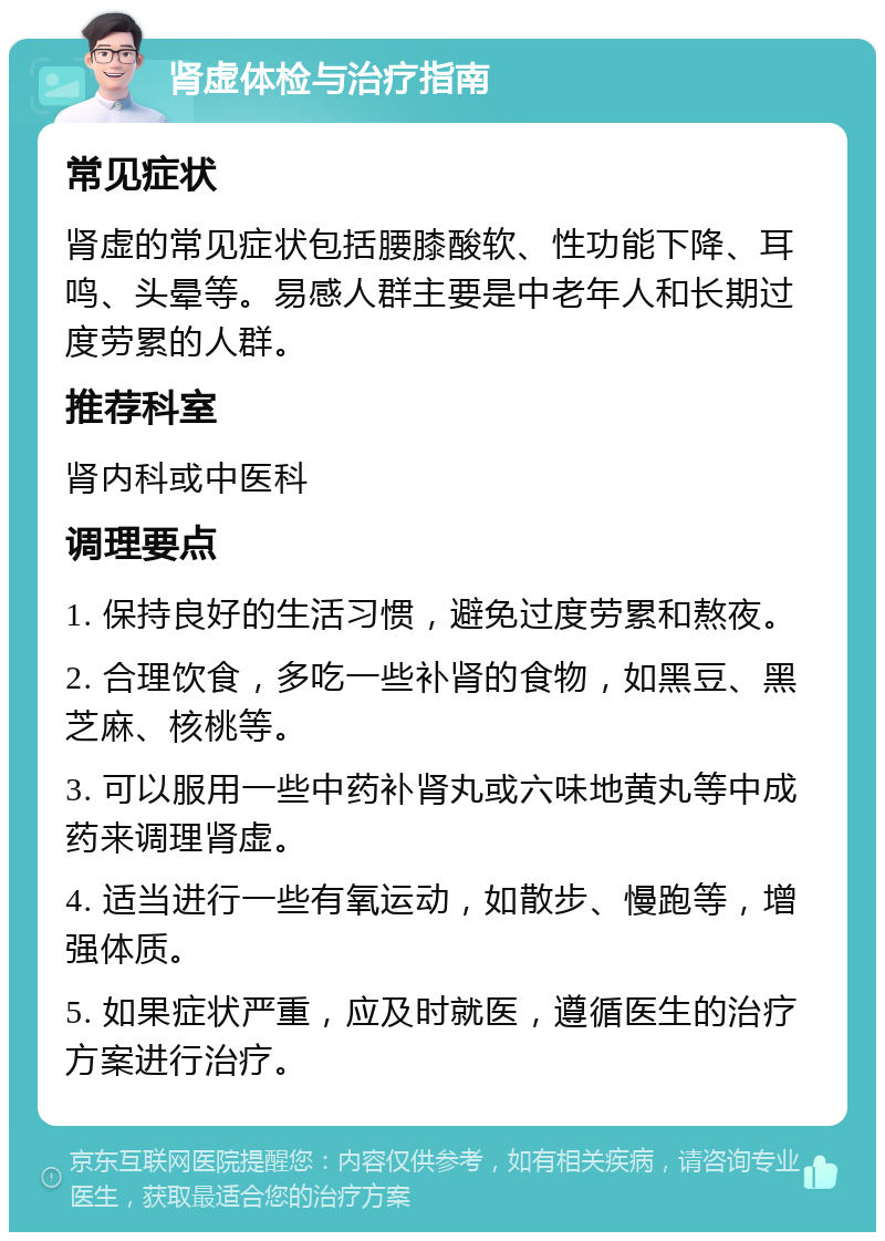 肾虚体检与治疗指南 常见症状 肾虚的常见症状包括腰膝酸软、性功能下降、耳鸣、头晕等。易感人群主要是中老年人和长期过度劳累的人群。 推荐科室 肾内科或中医科 调理要点 1. 保持良好的生活习惯，避免过度劳累和熬夜。 2. 合理饮食，多吃一些补肾的食物，如黑豆、黑芝麻、核桃等。 3. 可以服用一些中药补肾丸或六味地黄丸等中成药来调理肾虚。 4. 适当进行一些有氧运动，如散步、慢跑等，增强体质。 5. 如果症状严重，应及时就医，遵循医生的治疗方案进行治疗。