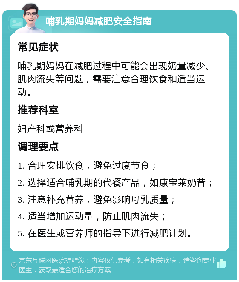 哺乳期妈妈减肥安全指南 常见症状 哺乳期妈妈在减肥过程中可能会出现奶量减少、肌肉流失等问题，需要注意合理饮食和适当运动。 推荐科室 妇产科或营养科 调理要点 1. 合理安排饮食，避免过度节食； 2. 选择适合哺乳期的代餐产品，如康宝莱奶昔； 3. 注意补充营养，避免影响母乳质量； 4. 适当增加运动量，防止肌肉流失； 5. 在医生或营养师的指导下进行减肥计划。