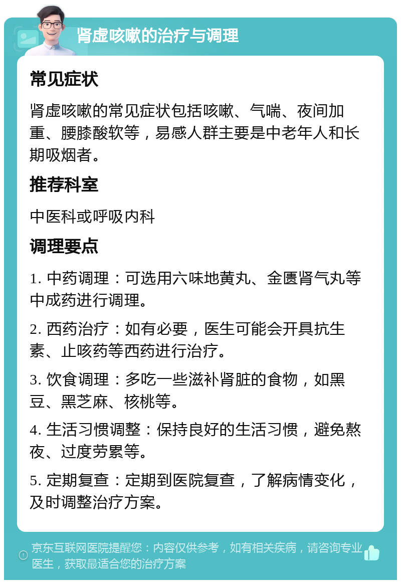 肾虚咳嗽的治疗与调理 常见症状 肾虚咳嗽的常见症状包括咳嗽、气喘、夜间加重、腰膝酸软等，易感人群主要是中老年人和长期吸烟者。 推荐科室 中医科或呼吸内科 调理要点 1. 中药调理：可选用六味地黄丸、金匮肾气丸等中成药进行调理。 2. 西药治疗：如有必要，医生可能会开具抗生素、止咳药等西药进行治疗。 3. 饮食调理：多吃一些滋补肾脏的食物，如黑豆、黑芝麻、核桃等。 4. 生活习惯调整：保持良好的生活习惯，避免熬夜、过度劳累等。 5. 定期复查：定期到医院复查，了解病情变化，及时调整治疗方案。