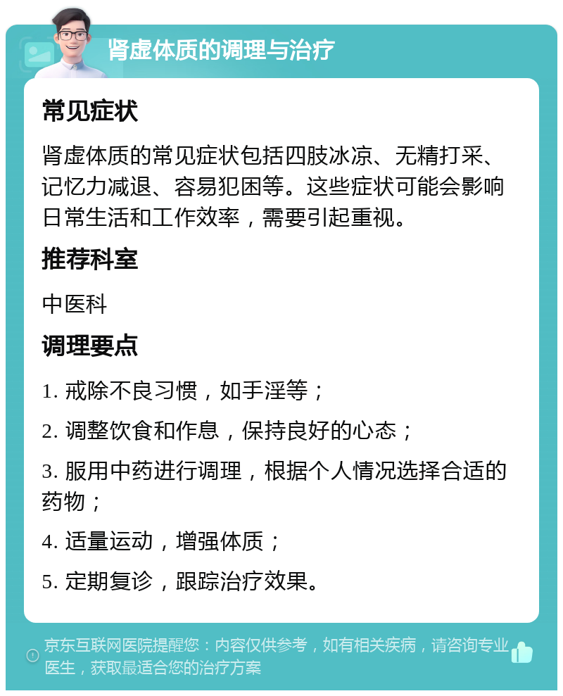 肾虚体质的调理与治疗 常见症状 肾虚体质的常见症状包括四肢冰凉、无精打采、记忆力减退、容易犯困等。这些症状可能会影响日常生活和工作效率，需要引起重视。 推荐科室 中医科 调理要点 1. 戒除不良习惯，如手淫等； 2. 调整饮食和作息，保持良好的心态； 3. 服用中药进行调理，根据个人情况选择合适的药物； 4. 适量运动，增强体质； 5. 定期复诊，跟踪治疗效果。