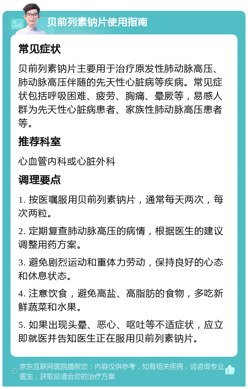 贝前列素钠片使用指南 常见症状 贝前列素钠片主要用于治疗原发性肺动脉高压、肺动脉高压伴随的先天性心脏病等疾病。常见症状包括呼吸困难、疲劳、胸痛、晕厥等，易感人群为先天性心脏病患者、家族性肺动脉高压患者等。 推荐科室 心血管内科或心脏外科 调理要点 1. 按医嘱服用贝前列素钠片，通常每天两次，每次两粒。 2. 定期复查肺动脉高压的病情，根据医生的建议调整用药方案。 3. 避免剧烈运动和重体力劳动，保持良好的心态和休息状态。 4. 注意饮食，避免高盐、高脂肪的食物，多吃新鲜蔬菜和水果。 5. 如果出现头晕、恶心、呕吐等不适症状，应立即就医并告知医生正在服用贝前列素钠片。