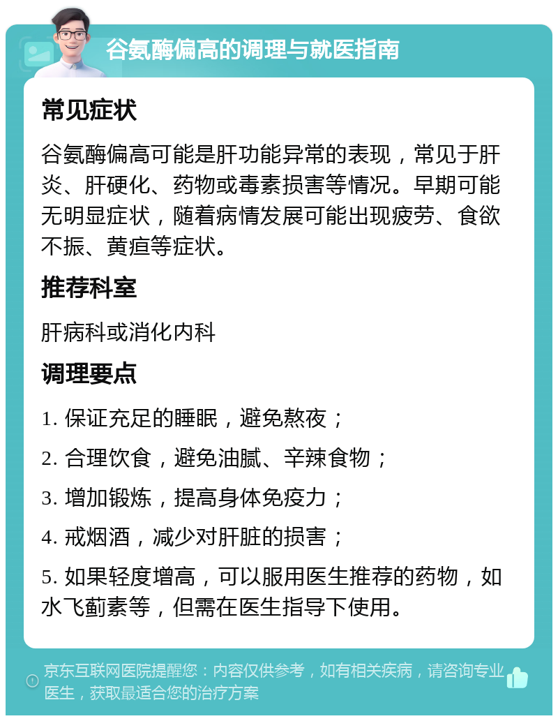 谷氨酶偏高的调理与就医指南 常见症状 谷氨酶偏高可能是肝功能异常的表现，常见于肝炎、肝硬化、药物或毒素损害等情况。早期可能无明显症状，随着病情发展可能出现疲劳、食欲不振、黄疸等症状。 推荐科室 肝病科或消化内科 调理要点 1. 保证充足的睡眠，避免熬夜； 2. 合理饮食，避免油腻、辛辣食物； 3. 增加锻炼，提高身体免疫力； 4. 戒烟酒，减少对肝脏的损害； 5. 如果轻度增高，可以服用医生推荐的药物，如水飞蓟素等，但需在医生指导下使用。