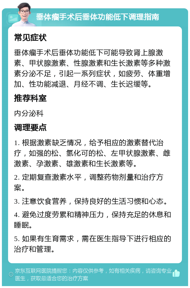 垂体瘤手术后垂体功能低下调理指南 常见症状 垂体瘤手术后垂体功能低下可能导致肾上腺激素、甲状腺激素、性腺激素和生长激素等多种激素分泌不足，引起一系列症状，如疲劳、体重增加、性功能减退、月经不调、生长迟缓等。 推荐科室 内分泌科 调理要点 1. 根据激素缺乏情况，给予相应的激素替代治疗，如强的松、氢化可的松、左甲状腺激素、雌激素、孕激素、雄激素和生长激素等。 2. 定期复查激素水平，调整药物剂量和治疗方案。 3. 注意饮食营养，保持良好的生活习惯和心态。 4. 避免过度劳累和精神压力，保持充足的休息和睡眠。 5. 如果有生育需求，需在医生指导下进行相应的治疗和管理。