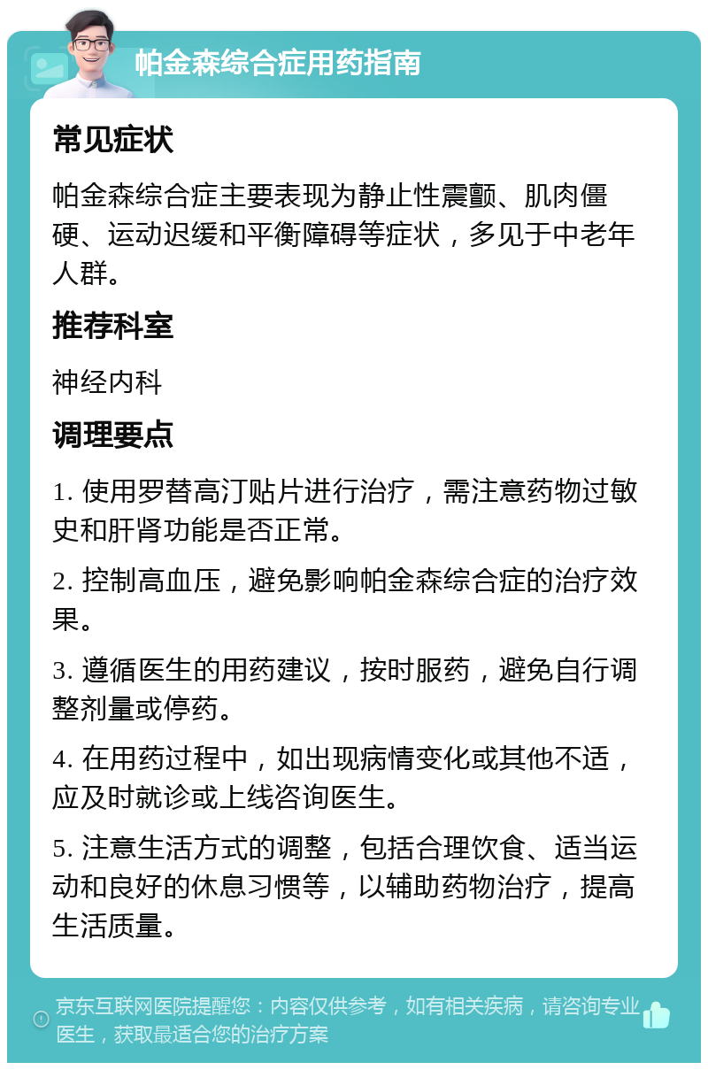 帕金森综合症用药指南 常见症状 帕金森综合症主要表现为静止性震颤、肌肉僵硬、运动迟缓和平衡障碍等症状，多见于中老年人群。 推荐科室 神经内科 调理要点 1. 使用罗替高汀贴片进行治疗，需注意药物过敏史和肝肾功能是否正常。 2. 控制高血压，避免影响帕金森综合症的治疗效果。 3. 遵循医生的用药建议，按时服药，避免自行调整剂量或停药。 4. 在用药过程中，如出现病情变化或其他不适，应及时就诊或上线咨询医生。 5. 注意生活方式的调整，包括合理饮食、适当运动和良好的休息习惯等，以辅助药物治疗，提高生活质量。