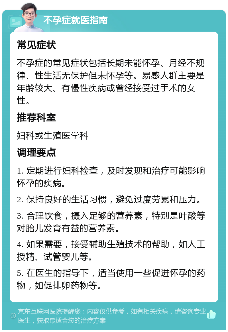 不孕症就医指南 常见症状 不孕症的常见症状包括长期未能怀孕、月经不规律、性生活无保护但未怀孕等。易感人群主要是年龄较大、有慢性疾病或曾经接受过手术的女性。 推荐科室 妇科或生殖医学科 调理要点 1. 定期进行妇科检查，及时发现和治疗可能影响怀孕的疾病。 2. 保持良好的生活习惯，避免过度劳累和压力。 3. 合理饮食，摄入足够的营养素，特别是叶酸等对胎儿发育有益的营养素。 4. 如果需要，接受辅助生殖技术的帮助，如人工授精、试管婴儿等。 5. 在医生的指导下，适当使用一些促进怀孕的药物，如促排卵药物等。