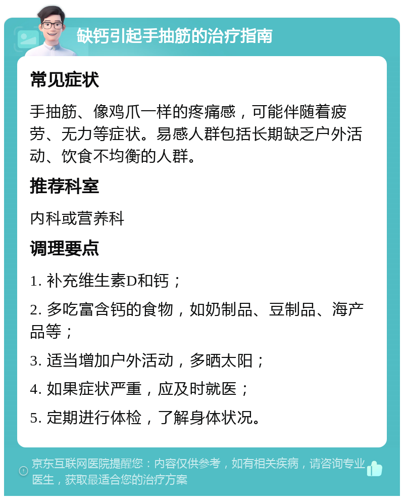 缺钙引起手抽筋的治疗指南 常见症状 手抽筋、像鸡爪一样的疼痛感，可能伴随着疲劳、无力等症状。易感人群包括长期缺乏户外活动、饮食不均衡的人群。 推荐科室 内科或营养科 调理要点 1. 补充维生素D和钙； 2. 多吃富含钙的食物，如奶制品、豆制品、海产品等； 3. 适当增加户外活动，多晒太阳； 4. 如果症状严重，应及时就医； 5. 定期进行体检，了解身体状况。