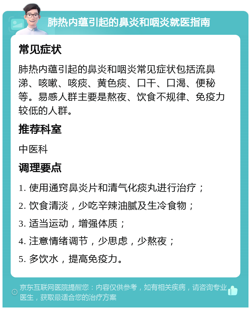 肺热内蕴引起的鼻炎和咽炎就医指南 常见症状 肺热内蕴引起的鼻炎和咽炎常见症状包括流鼻涕、咳嗽、咳痰、黄色痰、口干、口渴、便秘等。易感人群主要是熬夜、饮食不规律、免疫力较低的人群。 推荐科室 中医科 调理要点 1. 使用通窍鼻炎片和清气化痰丸进行治疗； 2. 饮食清淡，少吃辛辣油腻及生冷食物； 3. 适当运动，增强体质； 4. 注意情绪调节，少思虑，少熬夜； 5. 多饮水，提高免疫力。