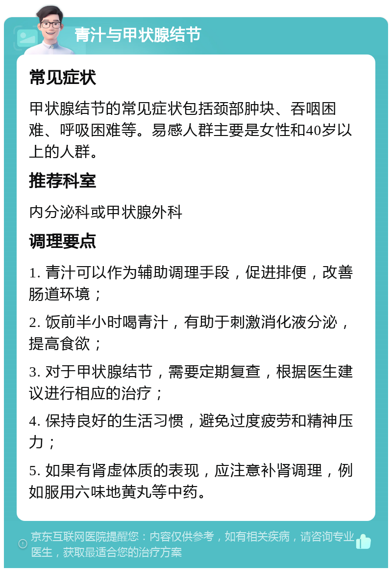 青汁与甲状腺结节 常见症状 甲状腺结节的常见症状包括颈部肿块、吞咽困难、呼吸困难等。易感人群主要是女性和40岁以上的人群。 推荐科室 内分泌科或甲状腺外科 调理要点 1. 青汁可以作为辅助调理手段，促进排便，改善肠道环境； 2. 饭前半小时喝青汁，有助于刺激消化液分泌，提高食欲； 3. 对于甲状腺结节，需要定期复查，根据医生建议进行相应的治疗； 4. 保持良好的生活习惯，避免过度疲劳和精神压力； 5. 如果有肾虚体质的表现，应注意补肾调理，例如服用六味地黄丸等中药。