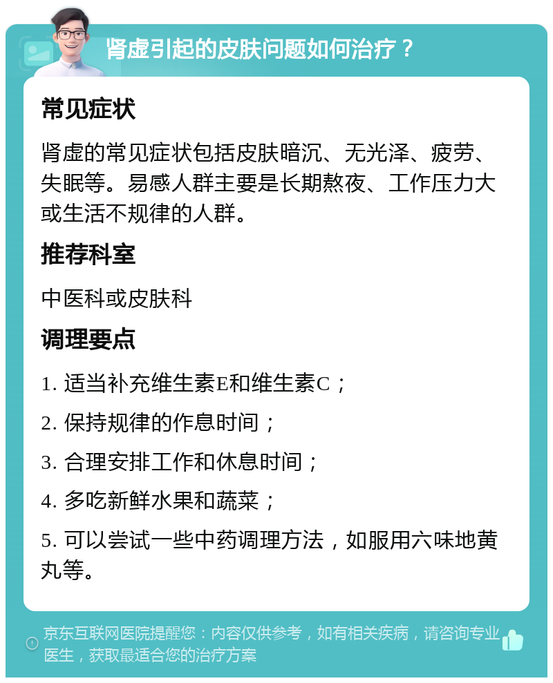 肾虚引起的皮肤问题如何治疗？ 常见症状 肾虚的常见症状包括皮肤暗沉、无光泽、疲劳、失眠等。易感人群主要是长期熬夜、工作压力大或生活不规律的人群。 推荐科室 中医科或皮肤科 调理要点 1. 适当补充维生素E和维生素C； 2. 保持规律的作息时间； 3. 合理安排工作和休息时间； 4. 多吃新鲜水果和蔬菜； 5. 可以尝试一些中药调理方法，如服用六味地黄丸等。