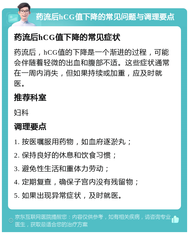 药流后hCG值下降的常见问题与调理要点 药流后hCG值下降的常见症状 药流后，hCG值的下降是一个渐进的过程，可能会伴随着轻微的出血和腹部不适。这些症状通常在一周内消失，但如果持续或加重，应及时就医。 推荐科室 妇科 调理要点 1. 按医嘱服用药物，如血府逐淤丸； 2. 保持良好的休息和饮食习惯； 3. 避免性生活和重体力劳动； 4. 定期复查，确保子宫内没有残留物； 5. 如果出现异常症状，及时就医。