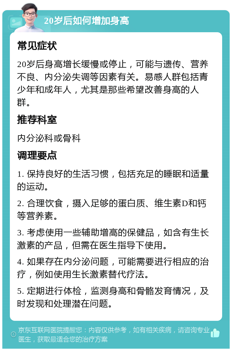 20岁后如何增加身高 常见症状 20岁后身高增长缓慢或停止，可能与遗传、营养不良、内分泌失调等因素有关。易感人群包括青少年和成年人，尤其是那些希望改善身高的人群。 推荐科室 内分泌科或骨科 调理要点 1. 保持良好的生活习惯，包括充足的睡眠和适量的运动。 2. 合理饮食，摄入足够的蛋白质、维生素D和钙等营养素。 3. 考虑使用一些辅助增高的保健品，如含有生长激素的产品，但需在医生指导下使用。 4. 如果存在内分泌问题，可能需要进行相应的治疗，例如使用生长激素替代疗法。 5. 定期进行体检，监测身高和骨骼发育情况，及时发现和处理潜在问题。