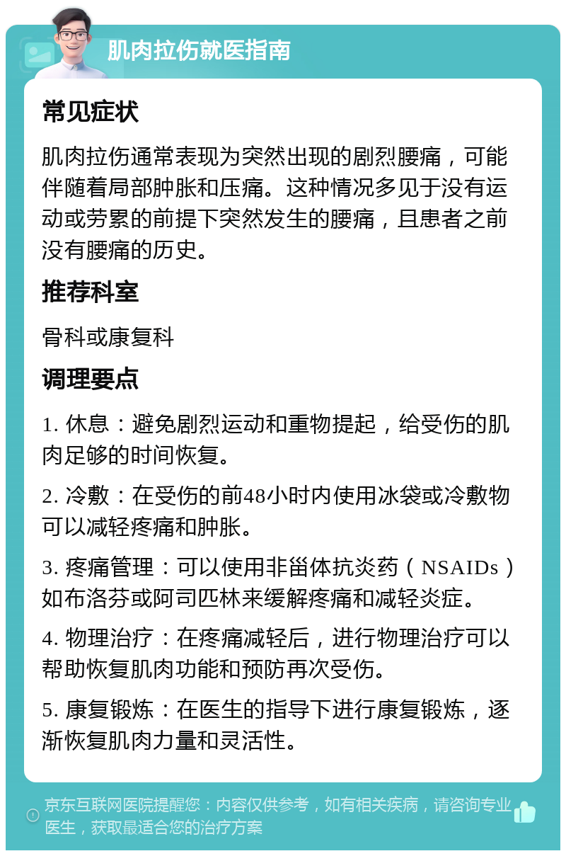 肌肉拉伤就医指南 常见症状 肌肉拉伤通常表现为突然出现的剧烈腰痛，可能伴随着局部肿胀和压痛。这种情况多见于没有运动或劳累的前提下突然发生的腰痛，且患者之前没有腰痛的历史。 推荐科室 骨科或康复科 调理要点 1. 休息：避免剧烈运动和重物提起，给受伤的肌肉足够的时间恢复。 2. 冷敷：在受伤的前48小时内使用冰袋或冷敷物可以减轻疼痛和肿胀。 3. 疼痛管理：可以使用非甾体抗炎药（NSAIDs）如布洛芬或阿司匹林来缓解疼痛和减轻炎症。 4. 物理治疗：在疼痛减轻后，进行物理治疗可以帮助恢复肌肉功能和预防再次受伤。 5. 康复锻炼：在医生的指导下进行康复锻炼，逐渐恢复肌肉力量和灵活性。