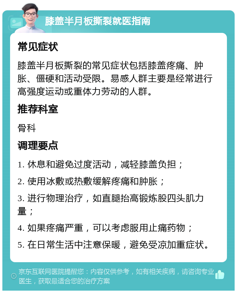 膝盖半月板撕裂就医指南 常见症状 膝盖半月板撕裂的常见症状包括膝盖疼痛、肿胀、僵硬和活动受限。易感人群主要是经常进行高强度运动或重体力劳动的人群。 推荐科室 骨科 调理要点 1. 休息和避免过度活动，减轻膝盖负担； 2. 使用冰敷或热敷缓解疼痛和肿胀； 3. 进行物理治疗，如直腿抬高锻炼股四头肌力量； 4. 如果疼痛严重，可以考虑服用止痛药物； 5. 在日常生活中注意保暖，避免受凉加重症状。