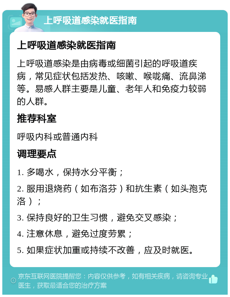 上呼吸道感染就医指南 上呼吸道感染就医指南 上呼吸道感染是由病毒或细菌引起的呼吸道疾病，常见症状包括发热、咳嗽、喉咙痛、流鼻涕等。易感人群主要是儿童、老年人和免疫力较弱的人群。 推荐科室 呼吸内科或普通内科 调理要点 1. 多喝水，保持水分平衡； 2. 服用退烧药（如布洛芬）和抗生素（如头孢克洛）； 3. 保持良好的卫生习惯，避免交叉感染； 4. 注意休息，避免过度劳累； 5. 如果症状加重或持续不改善，应及时就医。