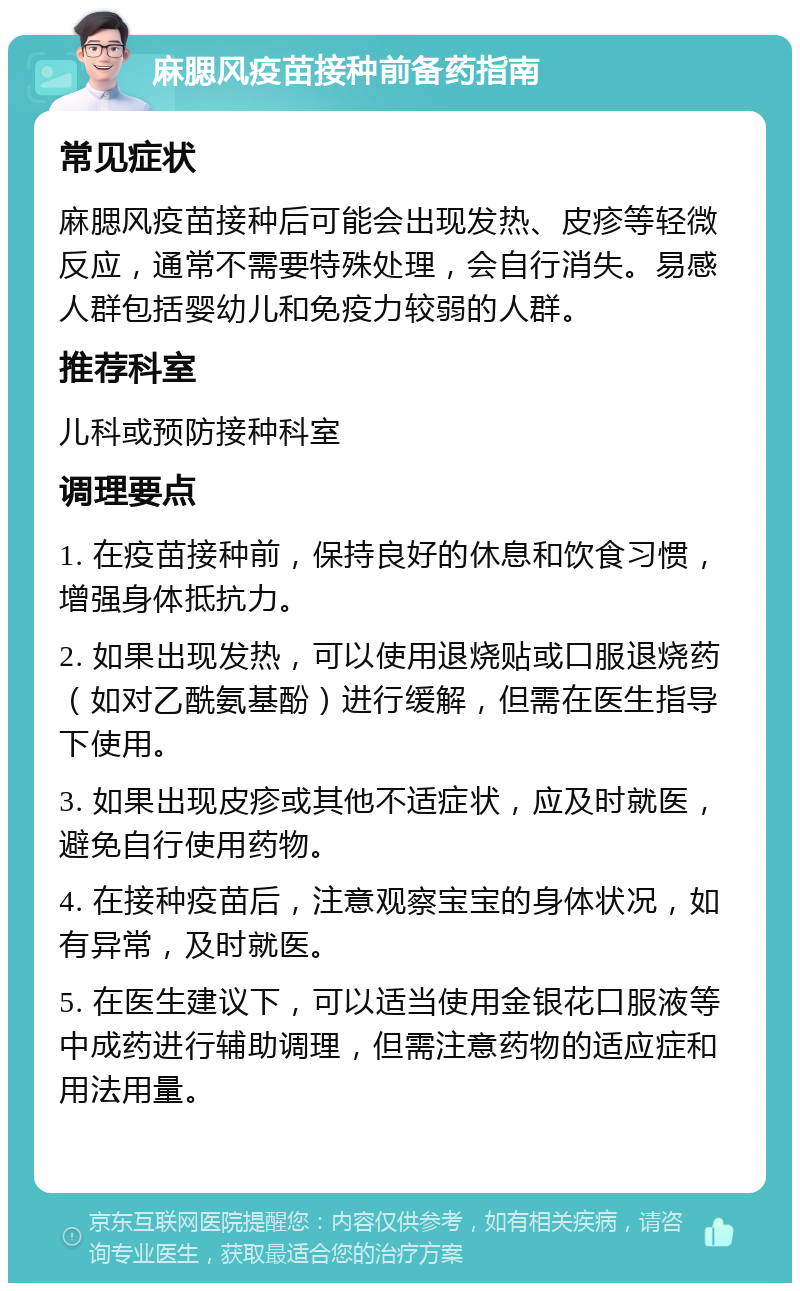 麻腮风疫苗接种前备药指南 常见症状 麻腮风疫苗接种后可能会出现发热、皮疹等轻微反应，通常不需要特殊处理，会自行消失。易感人群包括婴幼儿和免疫力较弱的人群。 推荐科室 儿科或预防接种科室 调理要点 1. 在疫苗接种前，保持良好的休息和饮食习惯，增强身体抵抗力。 2. 如果出现发热，可以使用退烧贴或口服退烧药（如对乙酰氨基酚）进行缓解，但需在医生指导下使用。 3. 如果出现皮疹或其他不适症状，应及时就医，避免自行使用药物。 4. 在接种疫苗后，注意观察宝宝的身体状况，如有异常，及时就医。 5. 在医生建议下，可以适当使用金银花口服液等中成药进行辅助调理，但需注意药物的适应症和用法用量。