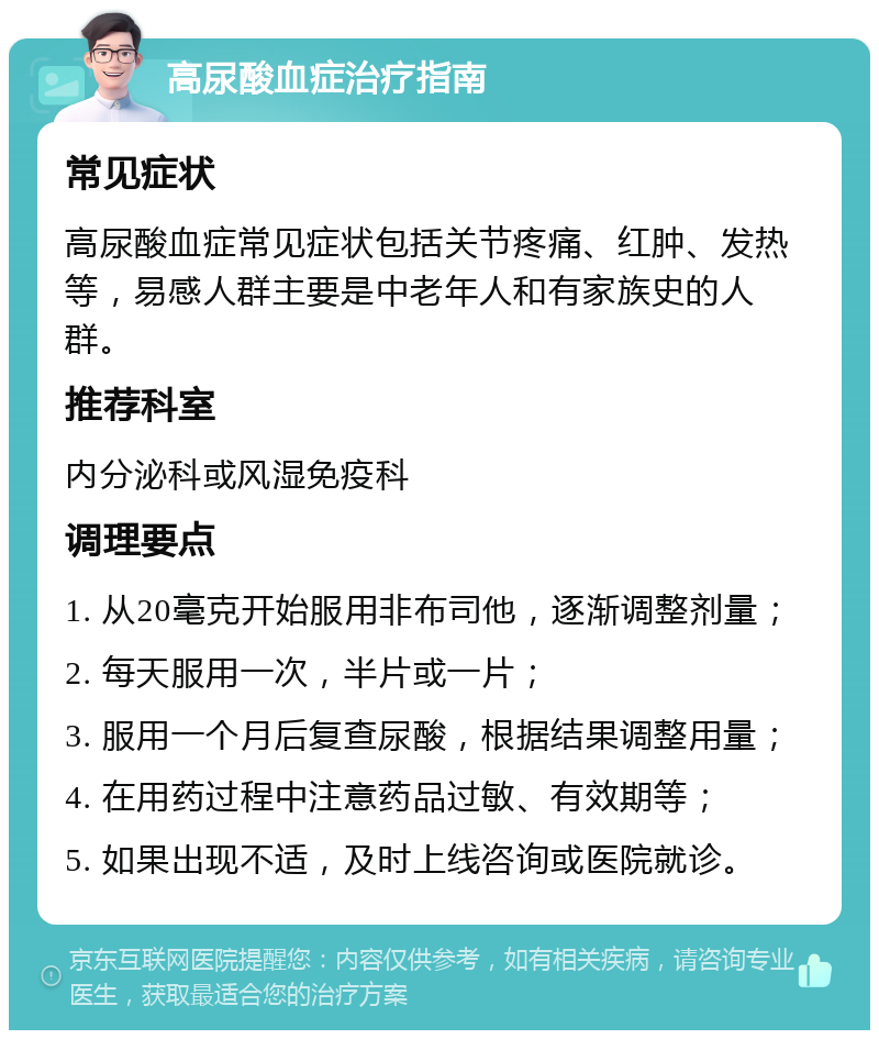 高尿酸血症治疗指南 常见症状 高尿酸血症常见症状包括关节疼痛、红肿、发热等，易感人群主要是中老年人和有家族史的人群。 推荐科室 内分泌科或风湿免疫科 调理要点 1. 从20毫克开始服用非布司他，逐渐调整剂量； 2. 每天服用一次，半片或一片； 3. 服用一个月后复查尿酸，根据结果调整用量； 4. 在用药过程中注意药品过敏、有效期等； 5. 如果出现不适，及时上线咨询或医院就诊。