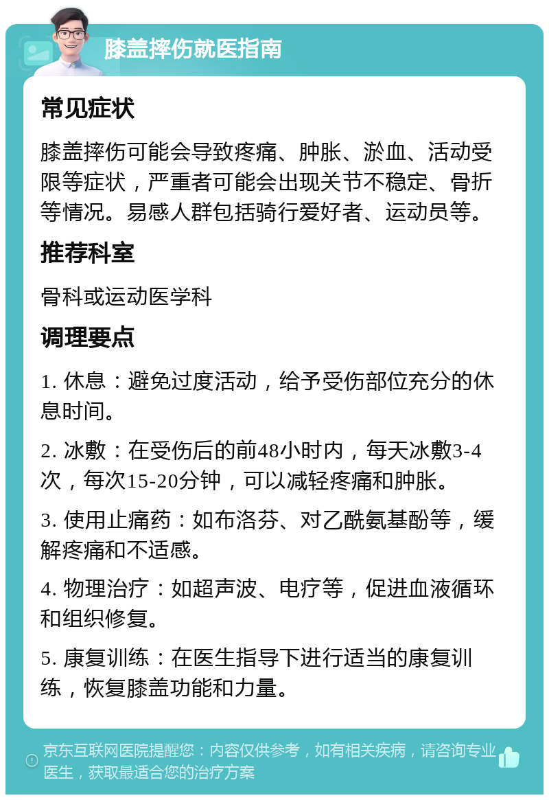 膝盖摔伤就医指南 常见症状 膝盖摔伤可能会导致疼痛、肿胀、淤血、活动受限等症状，严重者可能会出现关节不稳定、骨折等情况。易感人群包括骑行爱好者、运动员等。 推荐科室 骨科或运动医学科 调理要点 1. 休息：避免过度活动，给予受伤部位充分的休息时间。 2. 冰敷：在受伤后的前48小时内，每天冰敷3-4次，每次15-20分钟，可以减轻疼痛和肿胀。 3. 使用止痛药：如布洛芬、对乙酰氨基酚等，缓解疼痛和不适感。 4. 物理治疗：如超声波、电疗等，促进血液循环和组织修复。 5. 康复训练：在医生指导下进行适当的康复训练，恢复膝盖功能和力量。