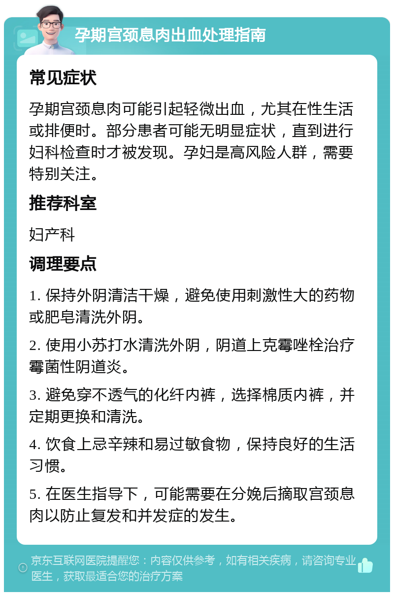 孕期宫颈息肉出血处理指南 常见症状 孕期宫颈息肉可能引起轻微出血，尤其在性生活或排便时。部分患者可能无明显症状，直到进行妇科检查时才被发现。孕妇是高风险人群，需要特别关注。 推荐科室 妇产科 调理要点 1. 保持外阴清洁干燥，避免使用刺激性大的药物或肥皂清洗外阴。 2. 使用小苏打水清洗外阴，阴道上克霉唑栓治疗霉菌性阴道炎。 3. 避免穿不透气的化纤内裤，选择棉质内裤，并定期更换和清洗。 4. 饮食上忌辛辣和易过敏食物，保持良好的生活习惯。 5. 在医生指导下，可能需要在分娩后摘取宫颈息肉以防止复发和并发症的发生。