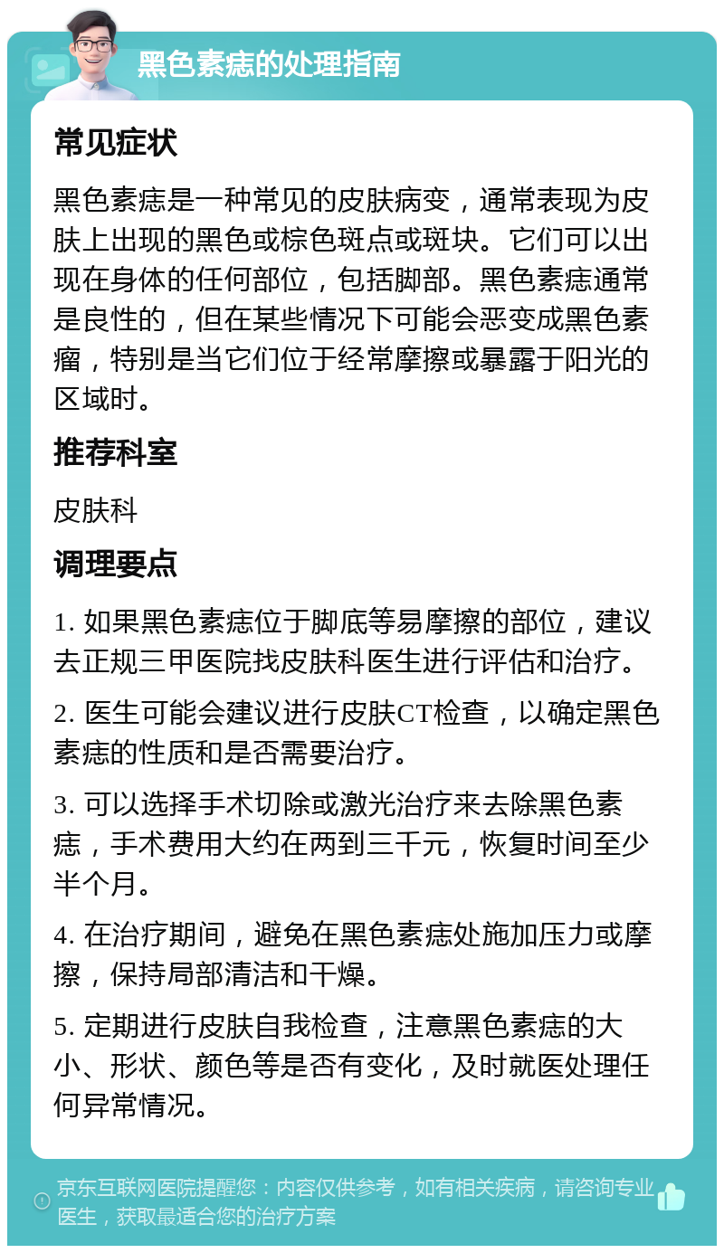 黑色素痣的处理指南 常见症状 黑色素痣是一种常见的皮肤病变，通常表现为皮肤上出现的黑色或棕色斑点或斑块。它们可以出现在身体的任何部位，包括脚部。黑色素痣通常是良性的，但在某些情况下可能会恶变成黑色素瘤，特别是当它们位于经常摩擦或暴露于阳光的区域时。 推荐科室 皮肤科 调理要点 1. 如果黑色素痣位于脚底等易摩擦的部位，建议去正规三甲医院找皮肤科医生进行评估和治疗。 2. 医生可能会建议进行皮肤CT检查，以确定黑色素痣的性质和是否需要治疗。 3. 可以选择手术切除或激光治疗来去除黑色素痣，手术费用大约在两到三千元，恢复时间至少半个月。 4. 在治疗期间，避免在黑色素痣处施加压力或摩擦，保持局部清洁和干燥。 5. 定期进行皮肤自我检查，注意黑色素痣的大小、形状、颜色等是否有变化，及时就医处理任何异常情况。