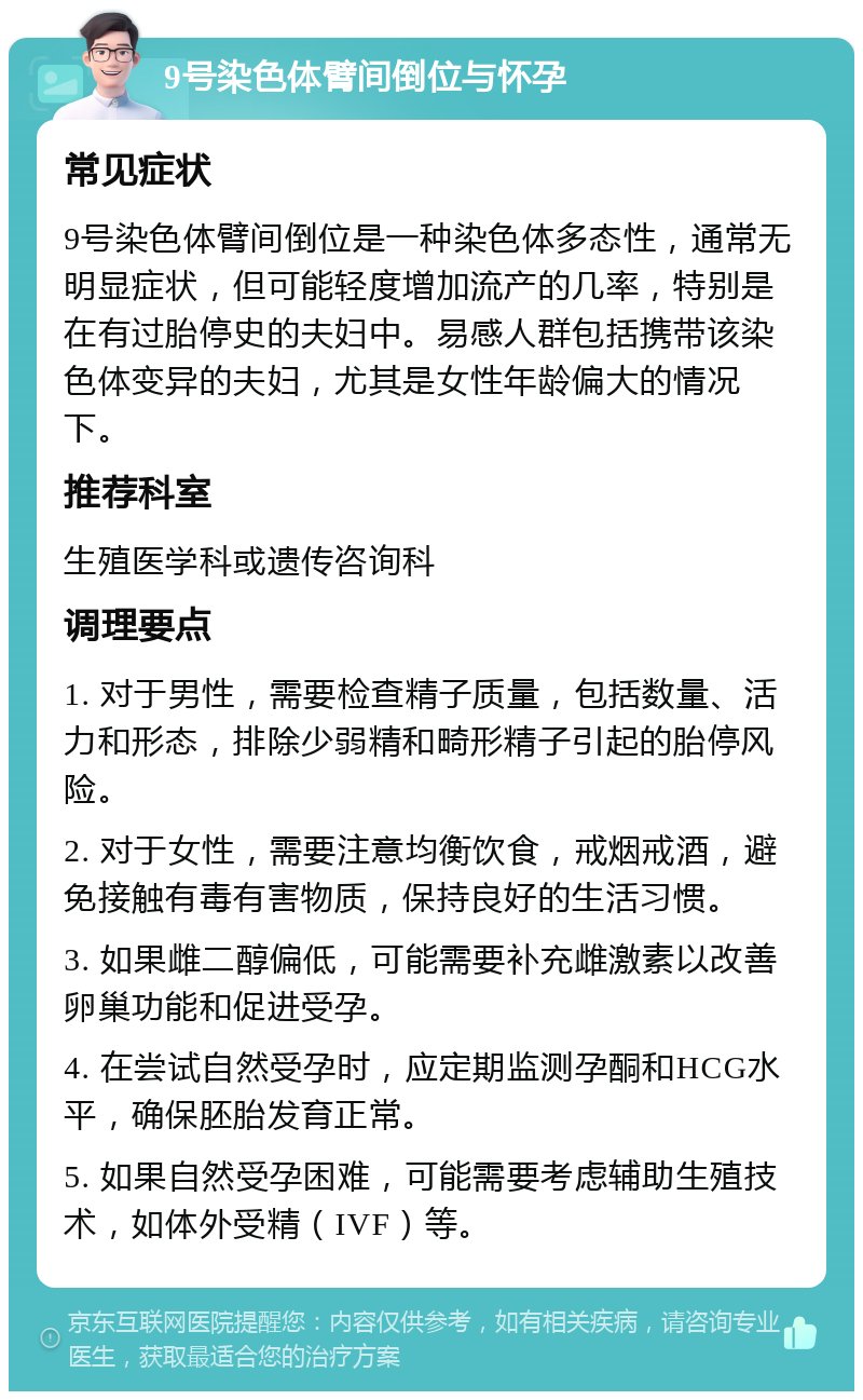 9号染色体臂间倒位与怀孕 常见症状 9号染色体臂间倒位是一种染色体多态性，通常无明显症状，但可能轻度增加流产的几率，特别是在有过胎停史的夫妇中。易感人群包括携带该染色体变异的夫妇，尤其是女性年龄偏大的情况下。 推荐科室 生殖医学科或遗传咨询科 调理要点 1. 对于男性，需要检查精子质量，包括数量、活力和形态，排除少弱精和畸形精子引起的胎停风险。 2. 对于女性，需要注意均衡饮食，戒烟戒酒，避免接触有毒有害物质，保持良好的生活习惯。 3. 如果雌二醇偏低，可能需要补充雌激素以改善卵巢功能和促进受孕。 4. 在尝试自然受孕时，应定期监测孕酮和HCG水平，确保胚胎发育正常。 5. 如果自然受孕困难，可能需要考虑辅助生殖技术，如体外受精（IVF）等。