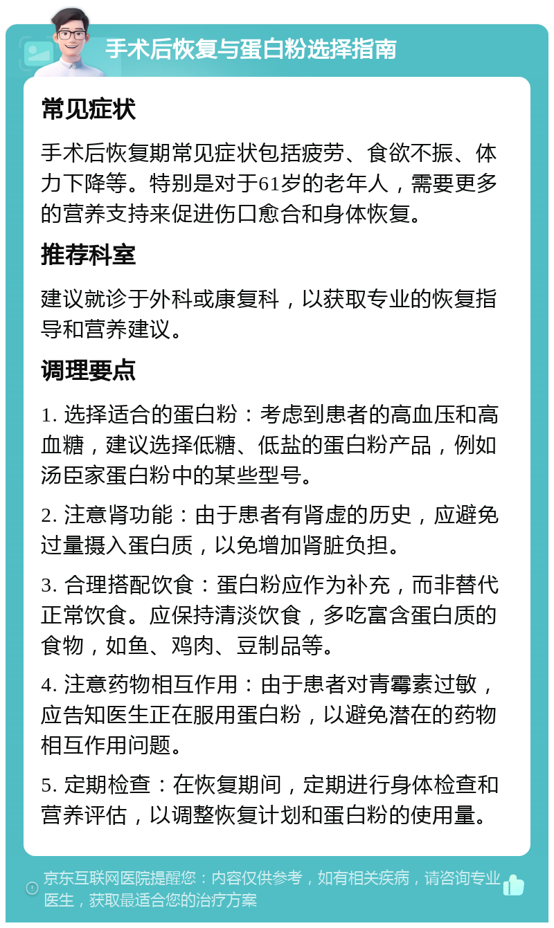 手术后恢复与蛋白粉选择指南 常见症状 手术后恢复期常见症状包括疲劳、食欲不振、体力下降等。特别是对于61岁的老年人，需要更多的营养支持来促进伤口愈合和身体恢复。 推荐科室 建议就诊于外科或康复科，以获取专业的恢复指导和营养建议。 调理要点 1. 选择适合的蛋白粉：考虑到患者的高血压和高血糖，建议选择低糖、低盐的蛋白粉产品，例如汤臣家蛋白粉中的某些型号。 2. 注意肾功能：由于患者有肾虚的历史，应避免过量摄入蛋白质，以免增加肾脏负担。 3. 合理搭配饮食：蛋白粉应作为补充，而非替代正常饮食。应保持清淡饮食，多吃富含蛋白质的食物，如鱼、鸡肉、豆制品等。 4. 注意药物相互作用：由于患者对青霉素过敏，应告知医生正在服用蛋白粉，以避免潜在的药物相互作用问题。 5. 定期检查：在恢复期间，定期进行身体检查和营养评估，以调整恢复计划和蛋白粉的使用量。