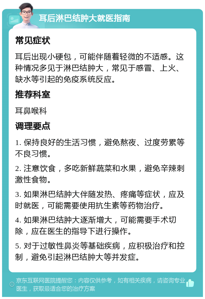 耳后淋巴结肿大就医指南 常见症状 耳后出现小硬包，可能伴随着轻微的不适感。这种情况多见于淋巴结肿大，常见于感冒、上火、缺水等引起的免疫系统反应。 推荐科室 耳鼻喉科 调理要点 1. 保持良好的生活习惯，避免熬夜、过度劳累等不良习惯。 2. 注意饮食，多吃新鲜蔬菜和水果，避免辛辣刺激性食物。 3. 如果淋巴结肿大伴随发热、疼痛等症状，应及时就医，可能需要使用抗生素等药物治疗。 4. 如果淋巴结肿大逐渐增大，可能需要手术切除，应在医生的指导下进行操作。 5. 对于过敏性鼻炎等基础疾病，应积极治疗和控制，避免引起淋巴结肿大等并发症。