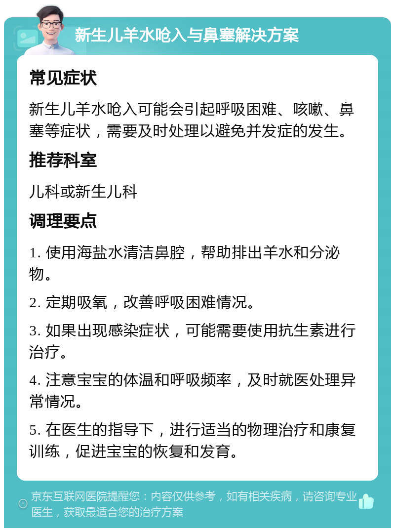 新生儿羊水呛入与鼻塞解决方案 常见症状 新生儿羊水呛入可能会引起呼吸困难、咳嗽、鼻塞等症状，需要及时处理以避免并发症的发生。 推荐科室 儿科或新生儿科 调理要点 1. 使用海盐水清洁鼻腔，帮助排出羊水和分泌物。 2. 定期吸氧，改善呼吸困难情况。 3. 如果出现感染症状，可能需要使用抗生素进行治疗。 4. 注意宝宝的体温和呼吸频率，及时就医处理异常情况。 5. 在医生的指导下，进行适当的物理治疗和康复训练，促进宝宝的恢复和发育。